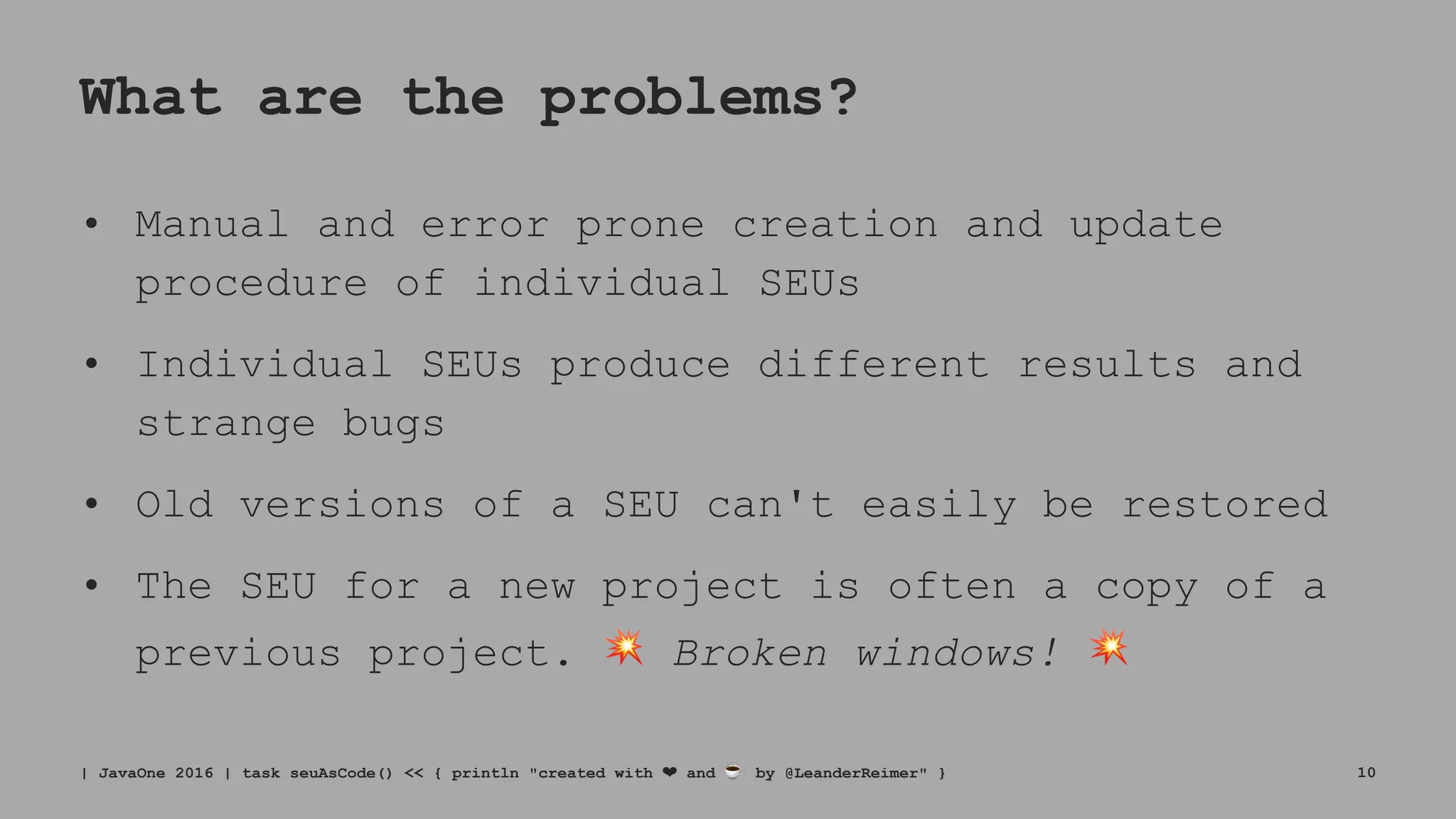 What are the problems?
• Manual and error prone creation and update
procedure of individual SEUs
• Individual SEUs produce different results and
strange bugs
• Old versions of a SEU can't easily be restored
• The SEU for a new project is often a copy of a
previous project. ! Broken windows! !
| JavaOne 2016 | task seuAsCode() << { println "created with ❤ and ☕ by @LeanderReimer" } 10
 