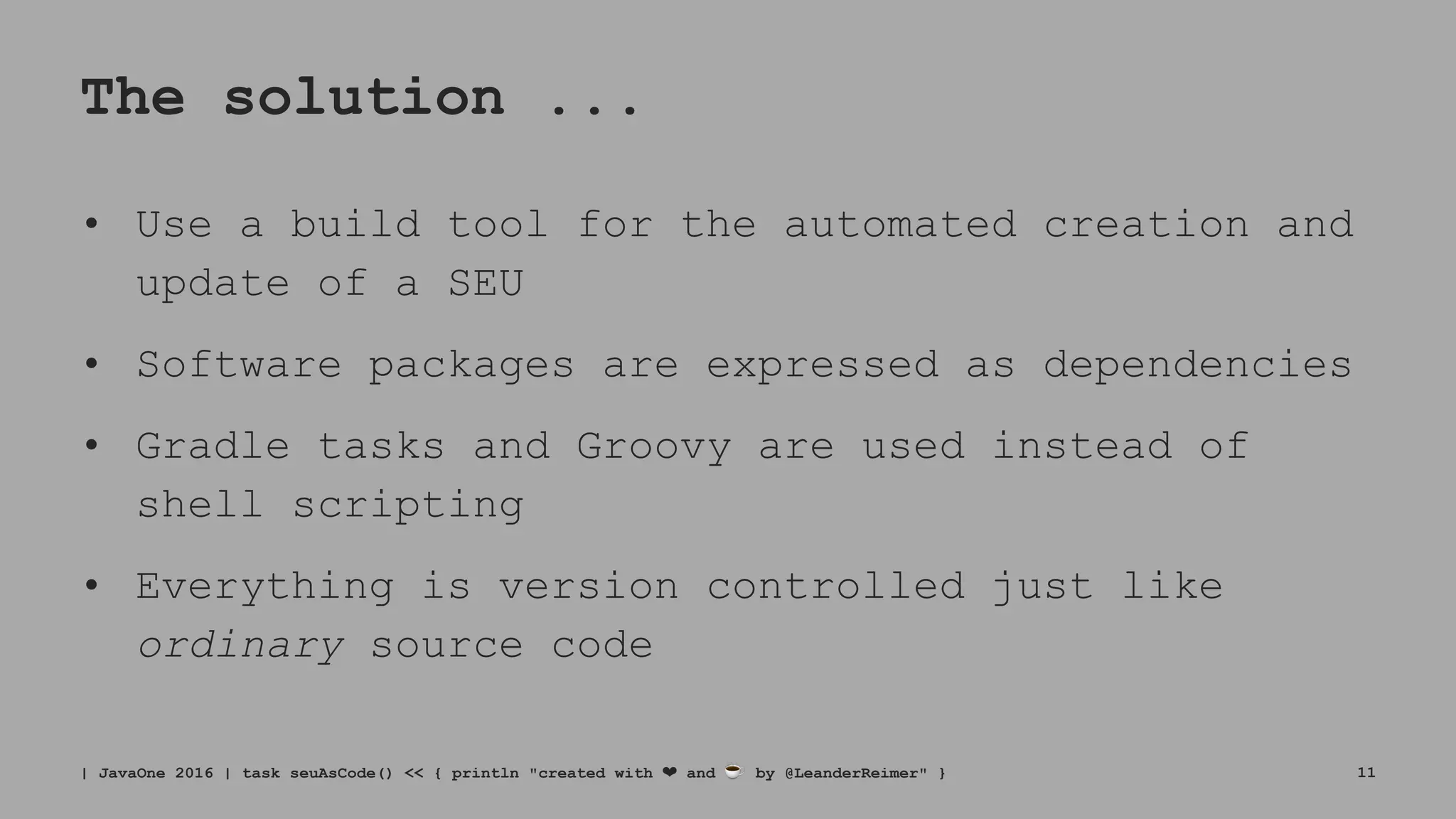 The solution ...
• Use a build tool for the automated creation and
update of a SEU
• Software packages are expressed as dependencies
• Gradle tasks and Groovy are used instead of
shell scripting
• Everything is version controlled just like
ordinary source code
| JavaOne 2016 | task seuAsCode() << { println "created with ❤ and ☕ by @LeanderReimer" } 11
 