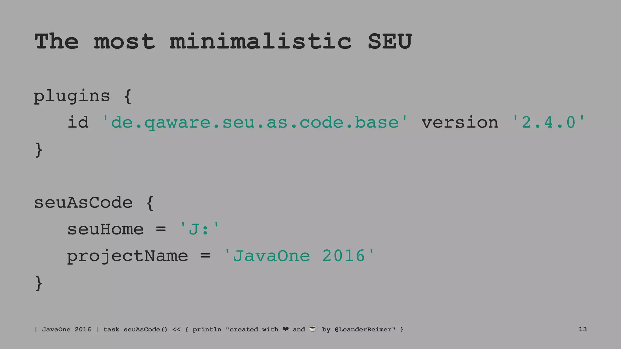 The most minimalistic SEU
plugins {
id 'de.qaware.seu.as.code.base' version '2.4.0'
}
seuAsCode {
seuHome = 'J:'
projectName = 'JavaOne 2016'
}
| JavaOne 2016 | task seuAsCode() << { println "created with ❤ and ☕ by @LeanderReimer" } 13
 