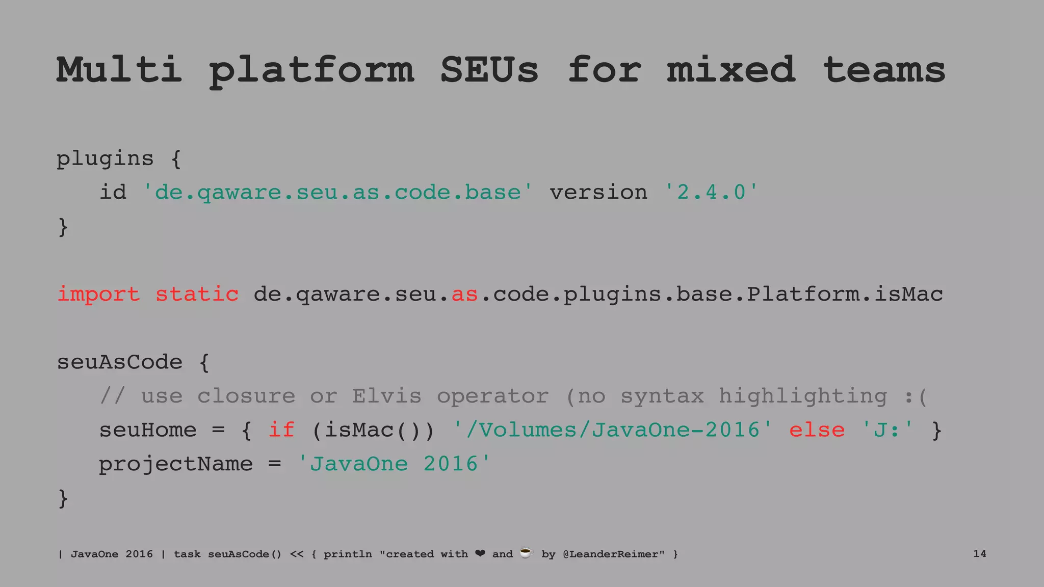 Multi platform SEUs for mixed teams
plugins {
id 'de.qaware.seu.as.code.base' version '2.4.0'
}
import static de.qaware.seu.as.code.plugins.base.Platform.isMac
seuAsCode {
// use closure or Elvis operator (no syntax highlighting :(
seuHome = { if (isMac()) '/Volumes/JavaOne-2016' else 'J:' }
projectName = 'JavaOne 2016'
}
| JavaOne 2016 | task seuAsCode() << { println "created with ❤ and ☕ by @LeanderReimer" } 14
 