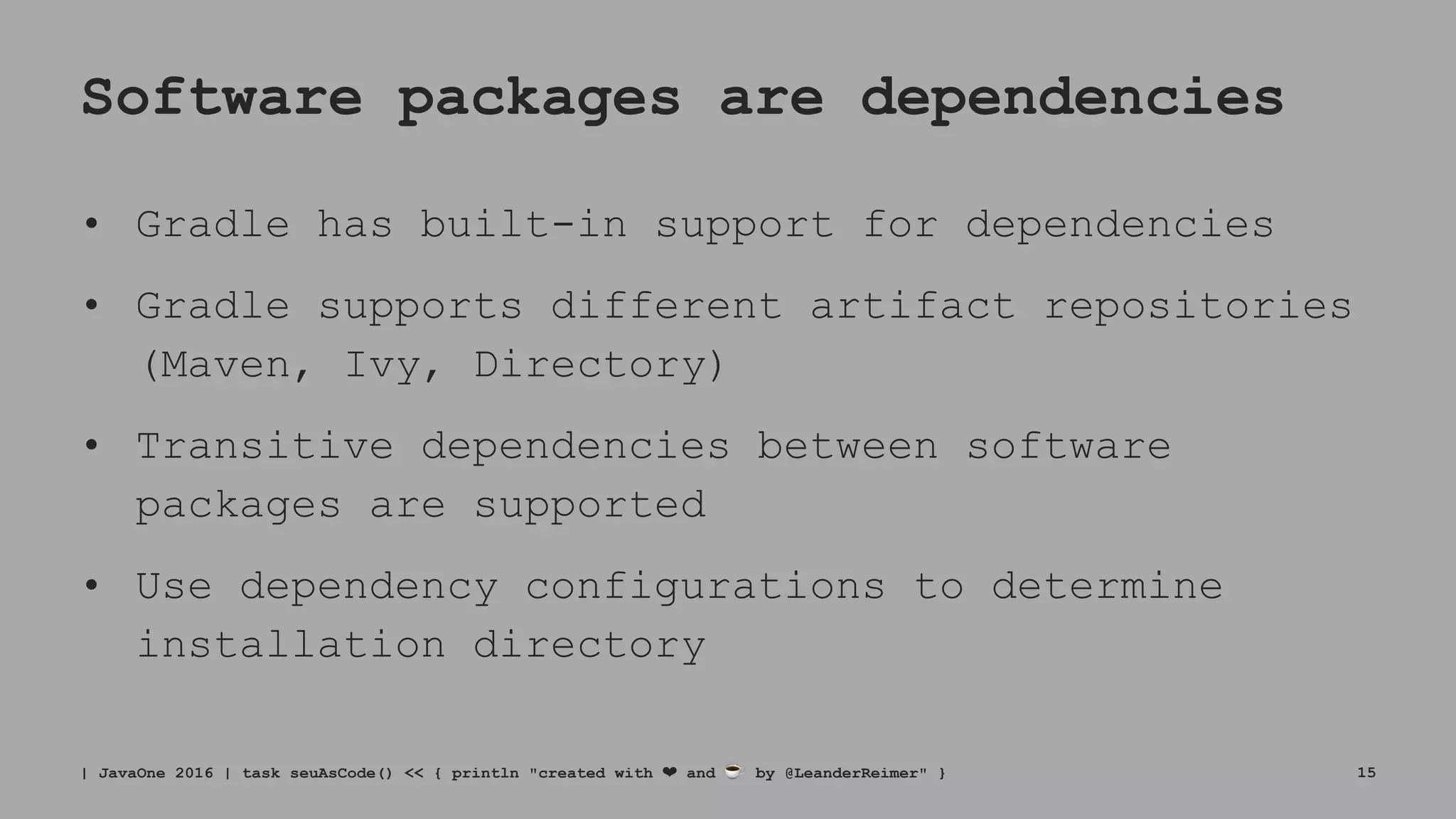 Software packages are dependencies
• Gradle has built-in support for dependencies
• Gradle supports different artifact repositories
(Maven, Ivy, Directory)
• Transitive dependencies between software
packages are supported
• Use dependency configurations to determine
installation directory
| JavaOne 2016 | task seuAsCode() << { println "created with ❤ and ☕ by @LeanderReimer" } 15
 