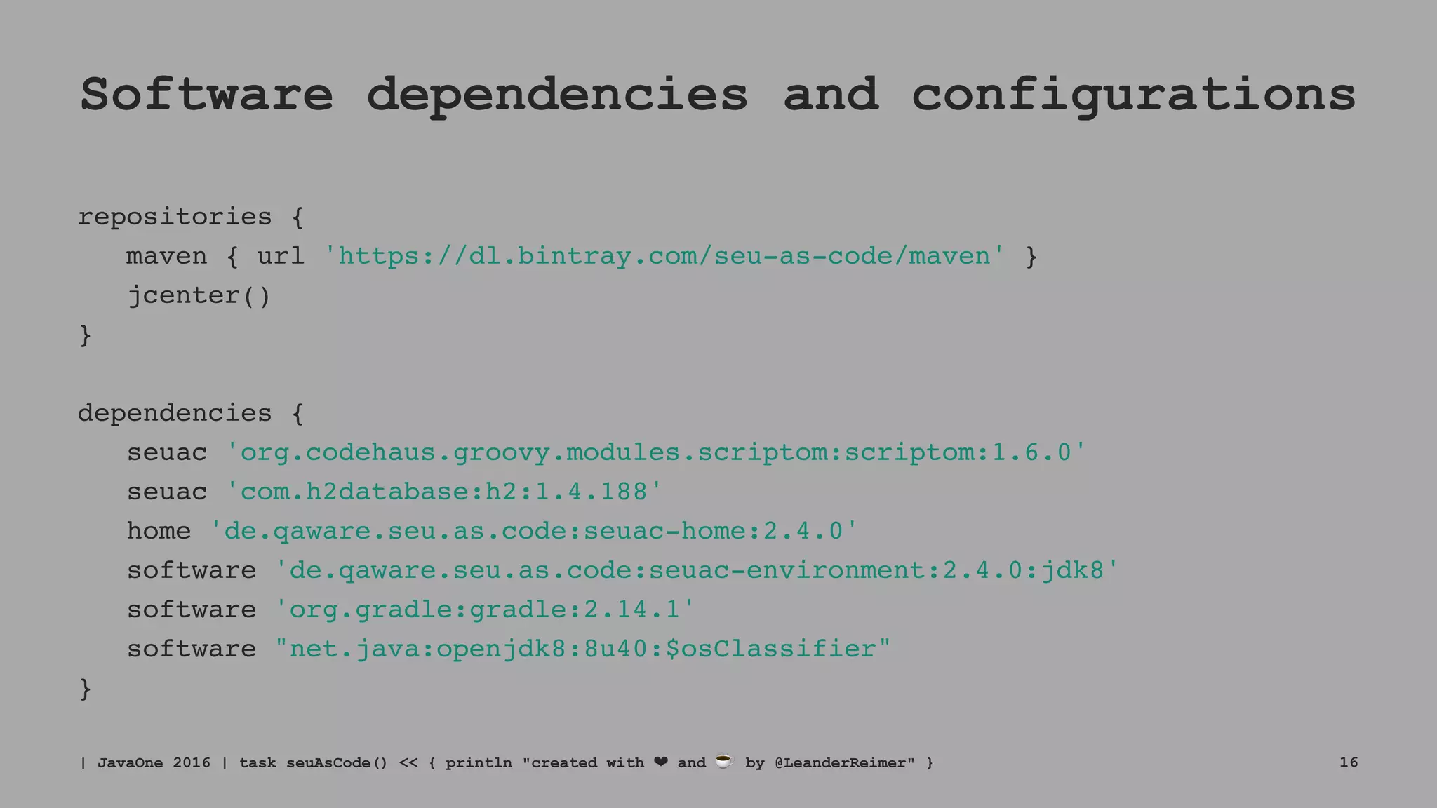 Software dependencies and configurations
repositories {
maven { url 'https://dl.bintray.com/seu-as-code/maven' }
jcenter()
}
dependencies {
seuac 'org.codehaus.groovy.modules.scriptom:scriptom:1.6.0'
seuac 'com.h2database:h2:1.4.188'
home 'de.qaware.seu.as.code:seuac-home:2.4.0'
software 'de.qaware.seu.as.code:seuac-environment:2.4.0:jdk8'
software 'org.gradle:gradle:2.14.1'
software "net.java:openjdk8:8u40:$osClassifier"
}
| JavaOne 2016 | task seuAsCode() << { println "created with ❤ and ☕ by @LeanderReimer" } 16
 