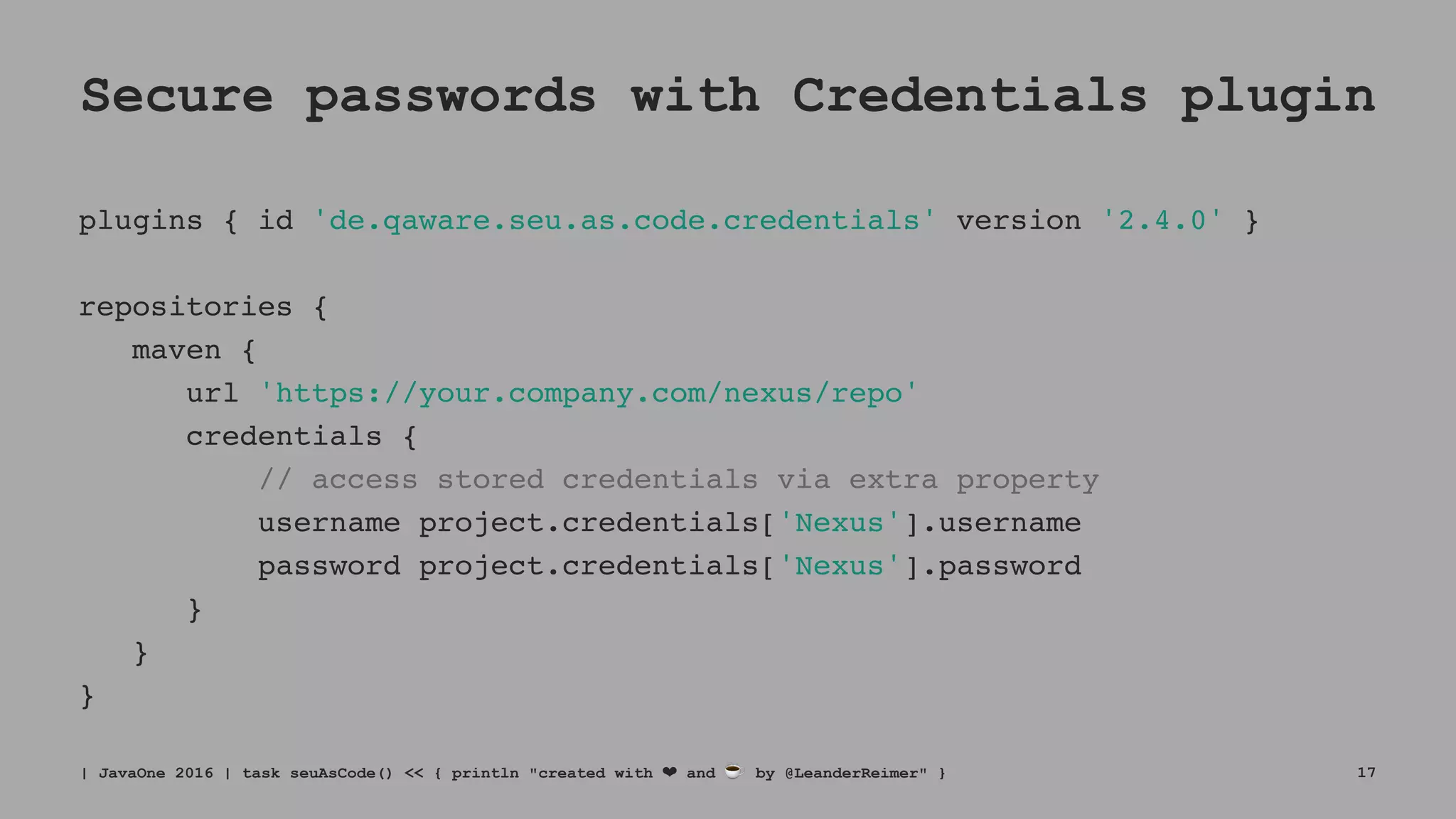 Secure passwords with Credentials plugin
plugins { id 'de.qaware.seu.as.code.credentials' version '2.4.0' }
repositories {
maven {
url 'https://your.company.com/nexus/repo'
credentials {
// access stored credentials via extra property
username project.credentials['Nexus'].username
password project.credentials['Nexus'].password
}
}
}
| JavaOne 2016 | task seuAsCode() << { println "created with ❤ and ☕ by @LeanderReimer" } 17
 