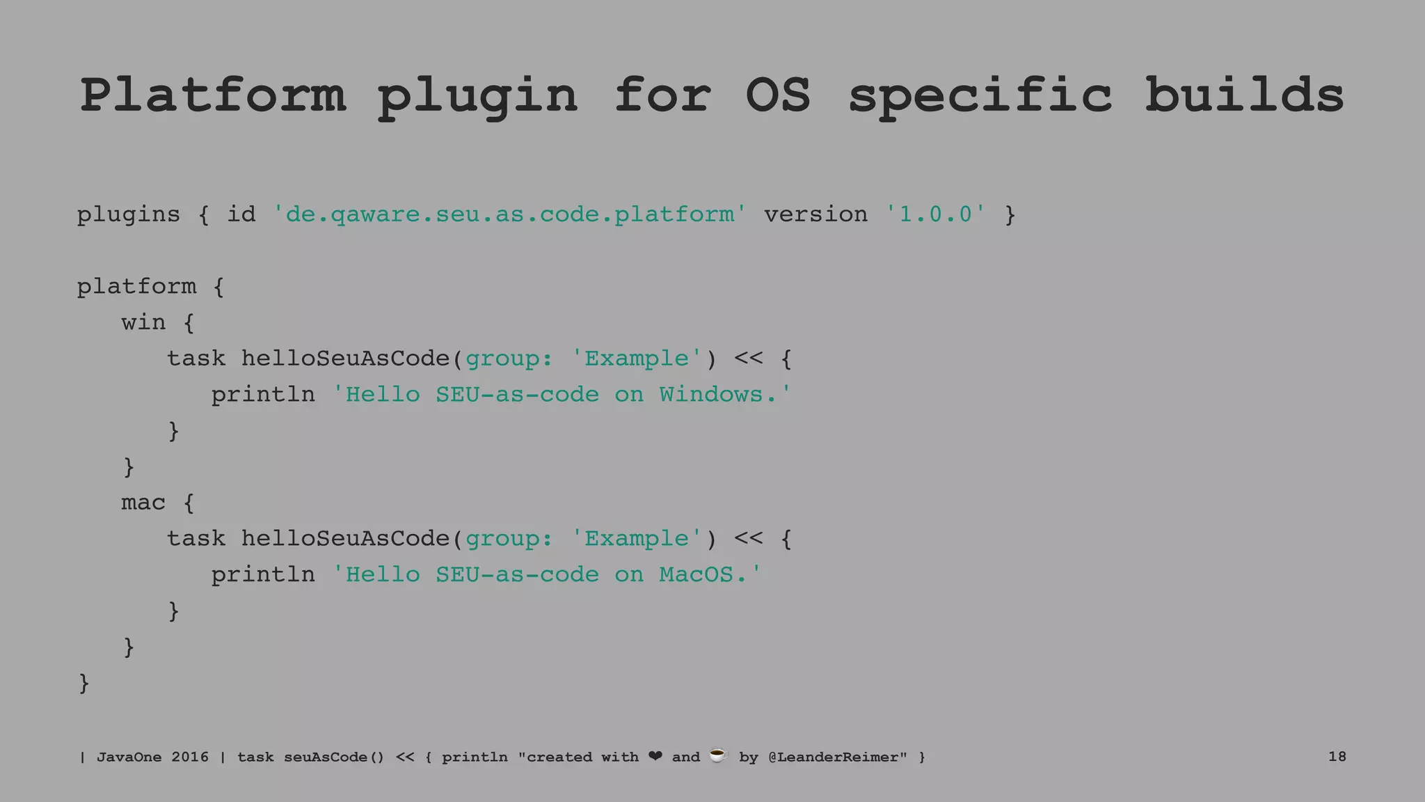 Platform plugin for OS specific builds
plugins { id 'de.qaware.seu.as.code.platform' version '1.0.0' }
platform {
win {
task helloSeuAsCode(group: 'Example') << {
println 'Hello SEU-as-code on Windows.'
}
}
mac {
task helloSeuAsCode(group: 'Example') << {
println 'Hello SEU-as-code on MacOS.'
}
}
}
| JavaOne 2016 | task seuAsCode() << { println "created with ❤ and ☕ by @LeanderReimer" } 18
 