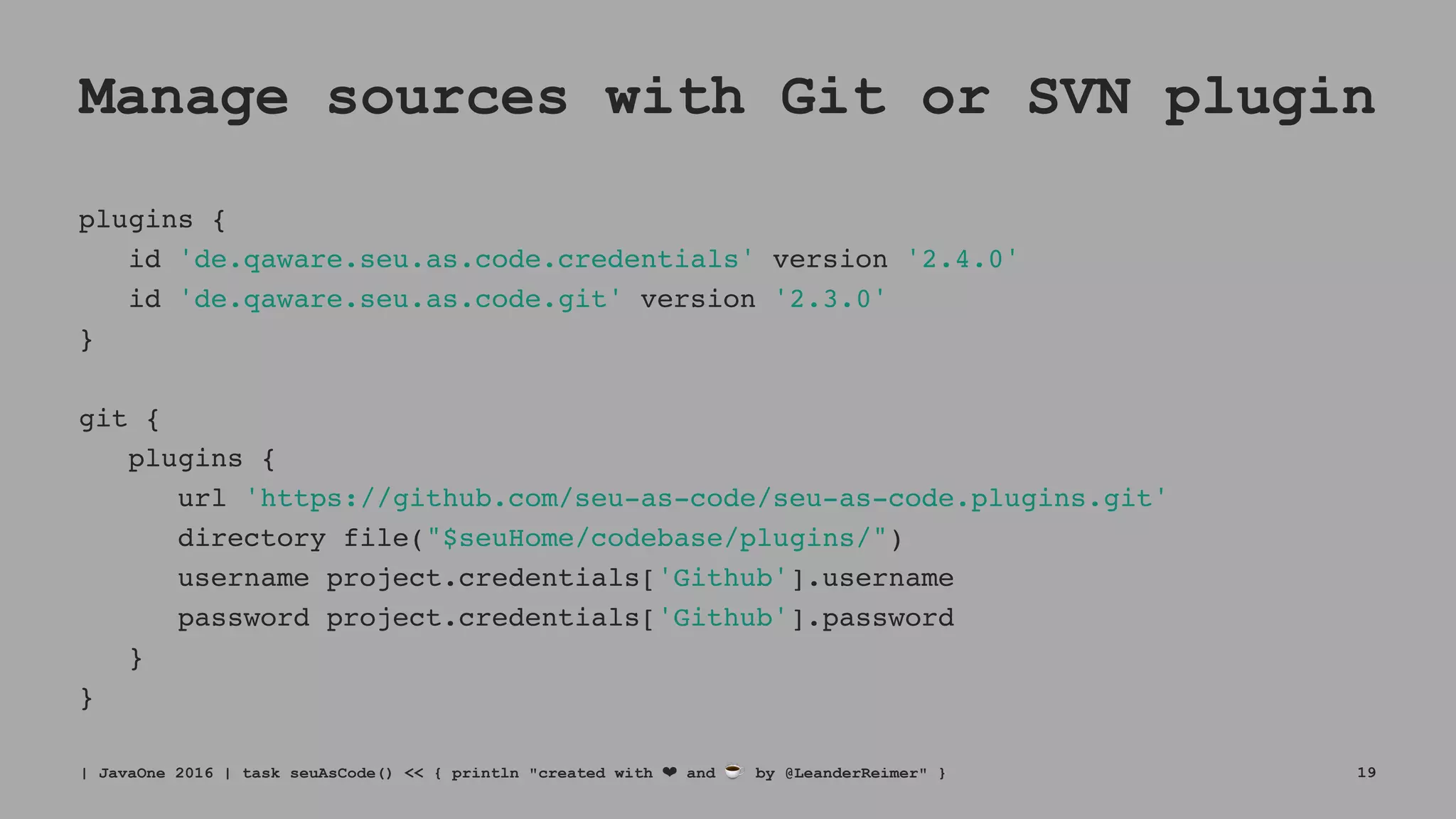 Manage sources with Git or SVN plugin
plugins {
id 'de.qaware.seu.as.code.credentials' version '2.4.0'
id 'de.qaware.seu.as.code.git' version '2.3.0'
}
git {
plugins {
url 'https://github.com/seu-as-code/seu-as-code.plugins.git'
directory file("$seuHome/codebase/plugins/")
username project.credentials['Github'].username
password project.credentials['Github'].password
}
}
| JavaOne 2016 | task seuAsCode() << { println "created with ❤ and ☕ by @LeanderReimer" } 19
 