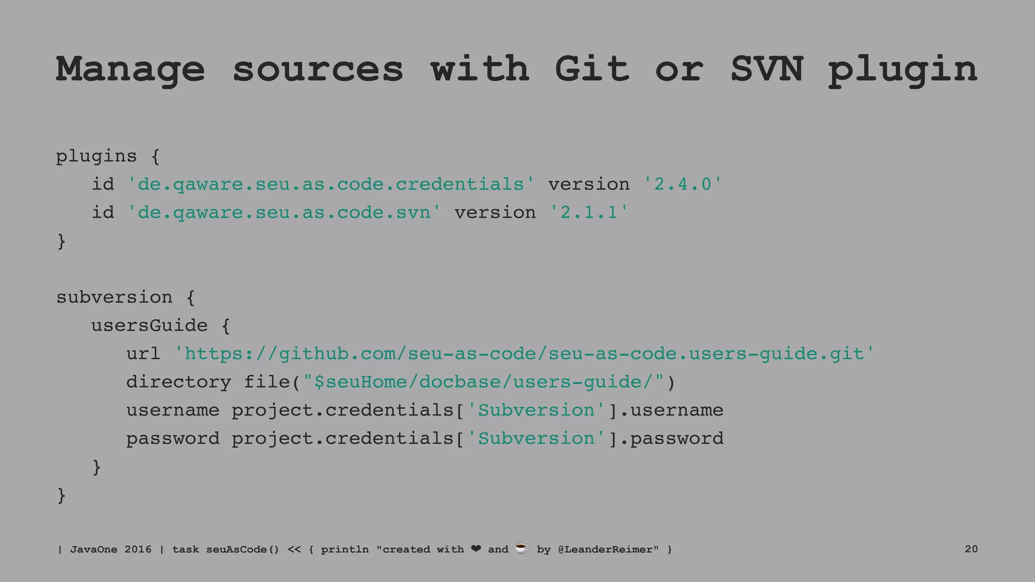 Manage sources with Git or SVN plugin
plugins {
id 'de.qaware.seu.as.code.credentials' version '2.4.0'
id 'de.qaware.seu.as.code.svn' version '2.1.1'
}
subversion {
usersGuide {
url 'https://github.com/seu-as-code/seu-as-code.users-guide.git'
directory file("$seuHome/docbase/users-guide/")
username project.credentials['Subversion'].username
password project.credentials['Subversion'].password
}
}
| JavaOne 2016 | task seuAsCode() << { println "created with ❤ and ☕ by @LeanderReimer" } 20
 