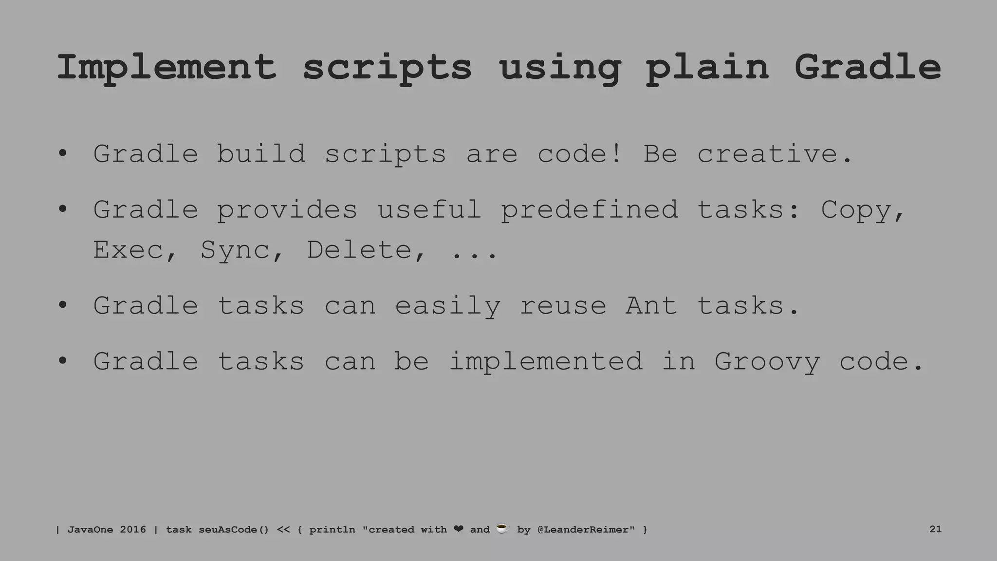 Implement scripts using plain Gradle
• Gradle build scripts are code! Be creative.
• Gradle provides useful predefined tasks: Copy,
Exec, Sync, Delete, ...
• Gradle tasks can easily reuse Ant tasks.
• Gradle tasks can be implemented in Groovy code.
| JavaOne 2016 | task seuAsCode() << { println "created with ❤ and ☕ by @LeanderReimer" } 21
 