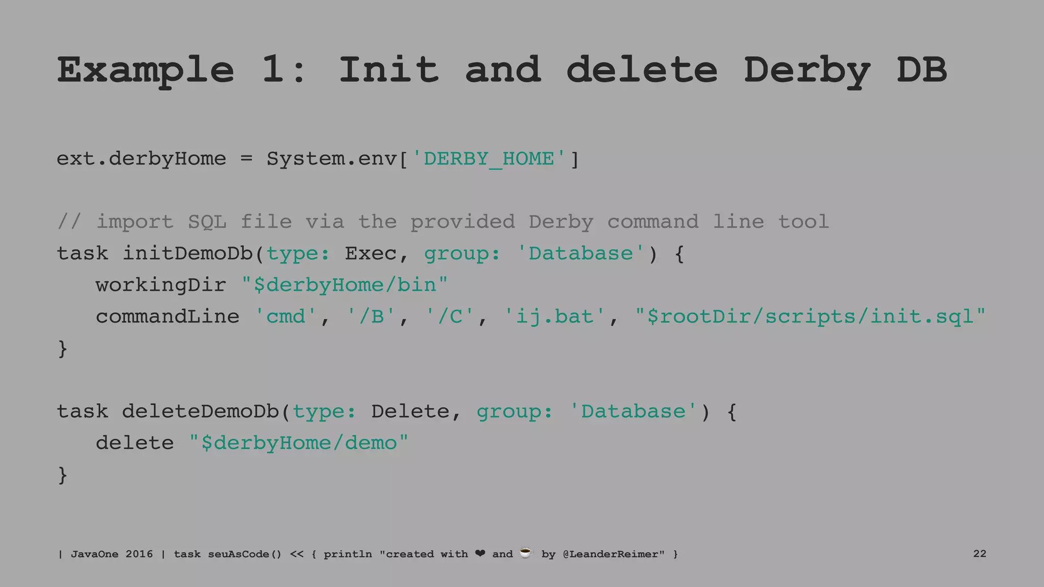 Example 1: Init and delete Derby DB
ext.derbyHome = System.env['DERBY_HOME']
// import SQL file via the provided Derby command line tool
task initDemoDb(type: Exec, group: 'Database') {
workingDir "$derbyHome/bin"
commandLine 'cmd', '/B', '/C', 'ij.bat', "$rootDir/scripts/init.sql"
}
task deleteDemoDb(type: Delete, group: 'Database') {
delete "$derbyHome/demo"
}
| JavaOne 2016 | task seuAsCode() << { println "created with ❤ and ☕ by @LeanderReimer" } 22
 