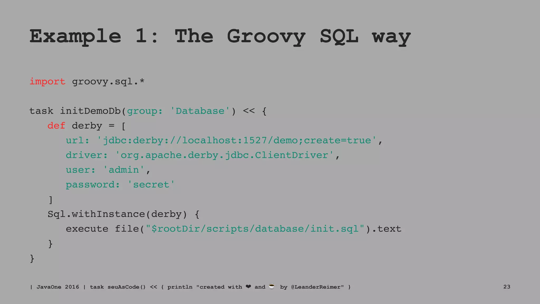 Example 1: The Groovy SQL way
import groovy.sql.*
task initDemoDb(group: 'Database') << {
def derby = [
url: 'jdbc:derby://localhost:1527/demo;create=true',
driver: 'org.apache.derby.jdbc.ClientDriver',
user: 'admin',
password: 'secret'
]
Sql.withInstance(derby) {
execute file("$rootDir/scripts/database/init.sql").text
}
}
| JavaOne 2016 | task seuAsCode() << { println "created with ❤ and ☕ by @LeanderReimer" } 23
 