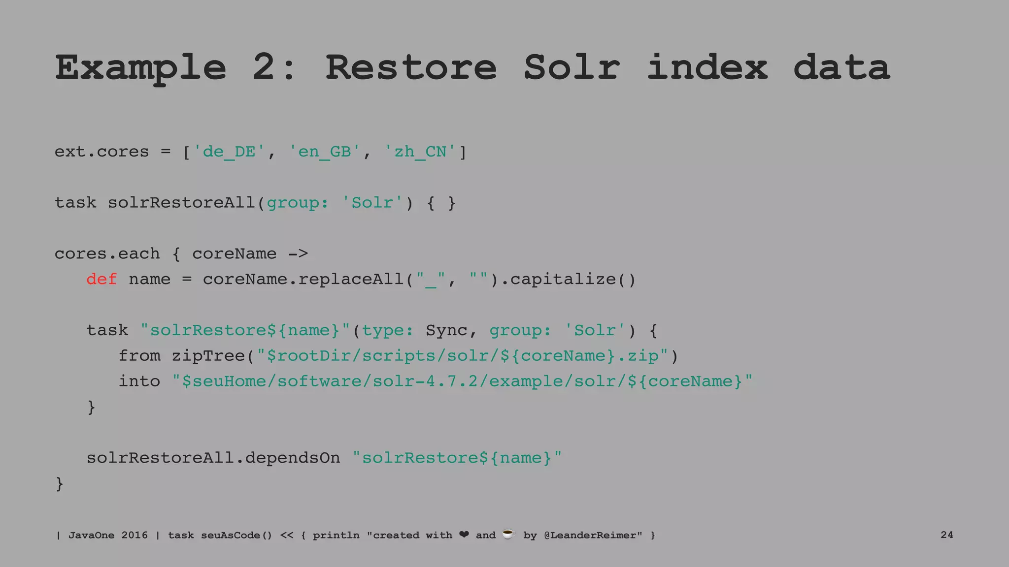 Example 2: Restore Solr index data
ext.cores = ['de_DE', 'en_GB', 'zh_CN']
task solrRestoreAll(group: 'Solr') { }
cores.each { coreName ->
def name = coreName.replaceAll("_", "").capitalize()
task "solrRestore${name}"(type: Sync, group: 'Solr') {
from zipTree("$rootDir/scripts/solr/${coreName}.zip")
into "$seuHome/software/solr-4.7.2/example/solr/${coreName}"
}
solrRestoreAll.dependsOn "solrRestore${name}"
}
| JavaOne 2016 | task seuAsCode() << { println "created with ❤ and ☕ by @LeanderReimer" } 24
 