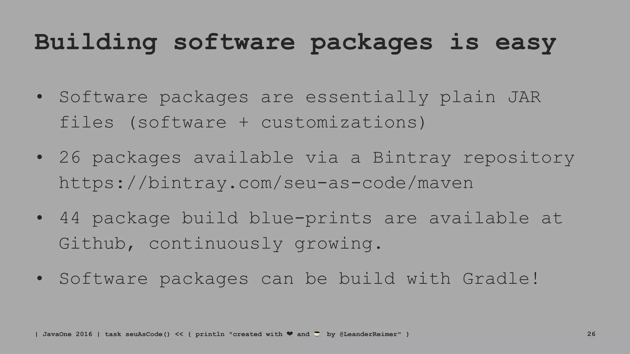 Building software packages is easy
• Software packages are essentially plain JAR
files (software + customizations)
• 26 packages available via a Bintray repository
https://bintray.com/seu-as-code/maven
• 44 package build blue-prints are available at
Github, continuously growing.
• Software packages can be build with Gradle!
| JavaOne 2016 | task seuAsCode() << { println "created with ❤ and ☕ by @LeanderReimer" } 26
 