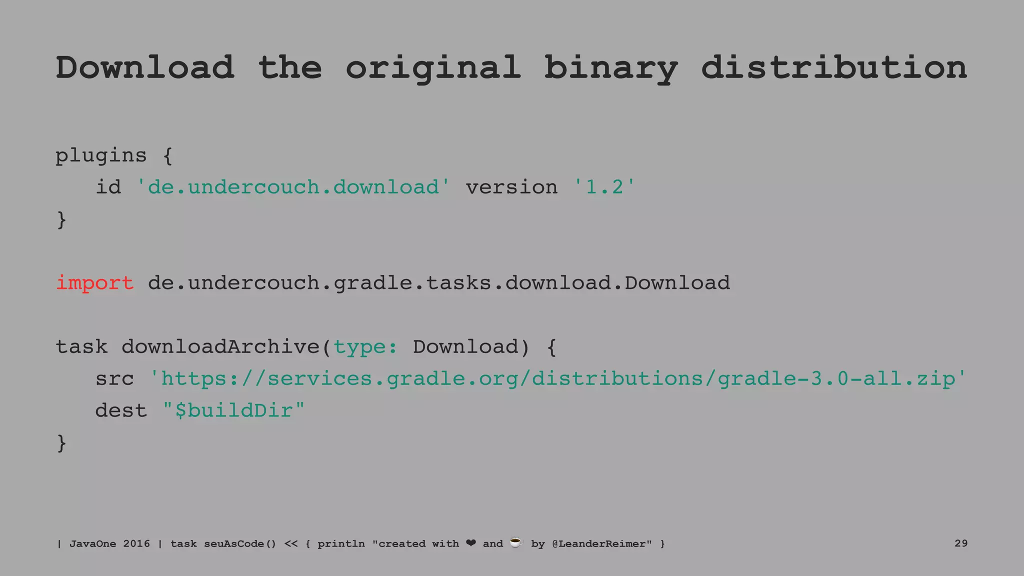 Download the original binary distribution
plugins {
id 'de.undercouch.download' version '1.2'
}
import de.undercouch.gradle.tasks.download.Download
task downloadArchive(type: Download) {
src 'https://services.gradle.org/distributions/gradle-3.0-all.zip'
dest "$buildDir"
}
| JavaOne 2016 | task seuAsCode() << { println "created with ❤ and ☕ by @LeanderReimer" } 29
 
