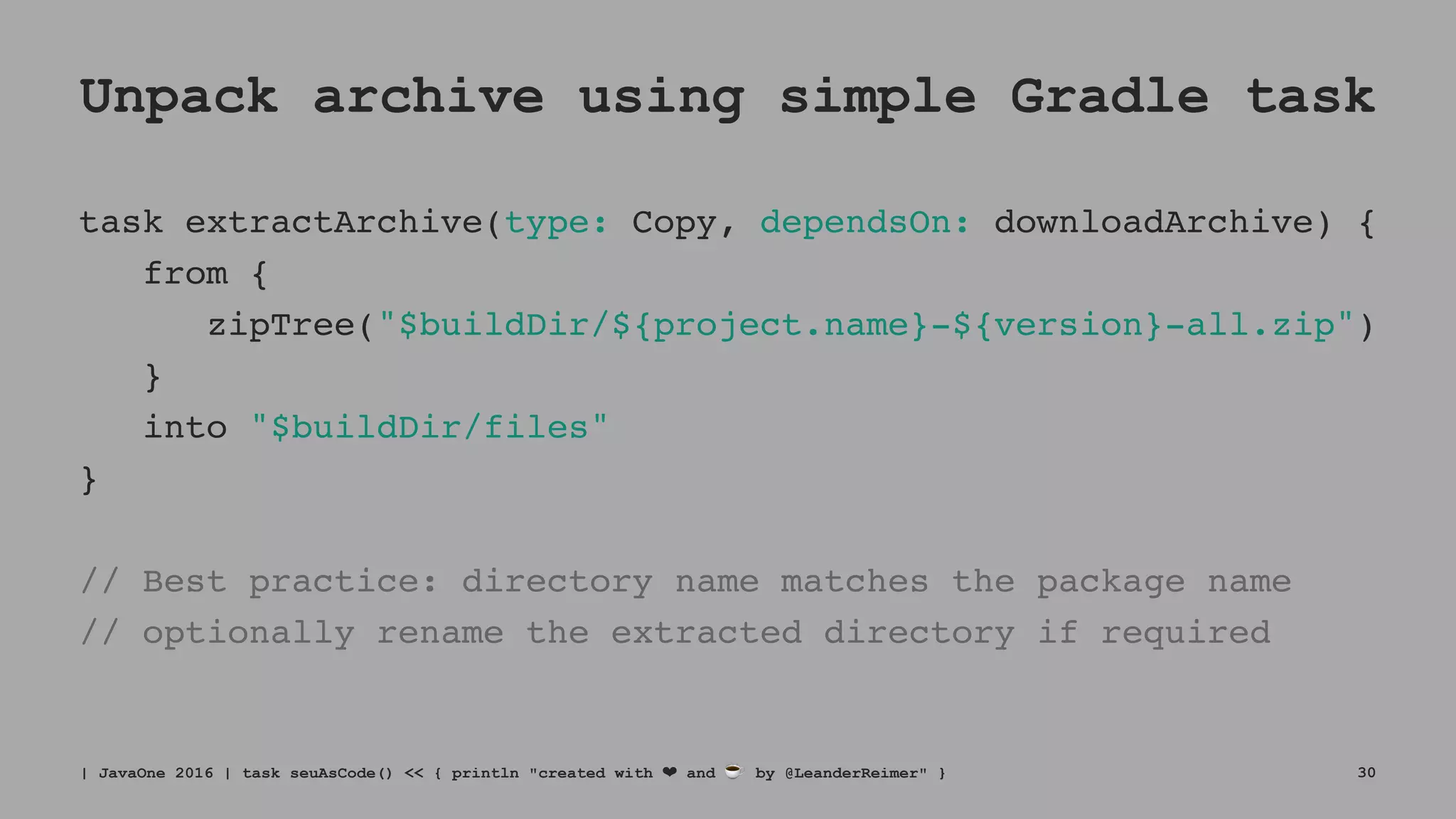Unpack archive using simple Gradle task
task extractArchive(type: Copy, dependsOn: downloadArchive) {
from {
zipTree("$buildDir/${project.name}-${version}-all.zip")
}
into "$buildDir/files"
}
// Best practice: directory name matches the package name
// optionally rename the extracted directory if required
| JavaOne 2016 | task seuAsCode() << { println "created with ❤ and ☕ by @LeanderReimer" } 30
 