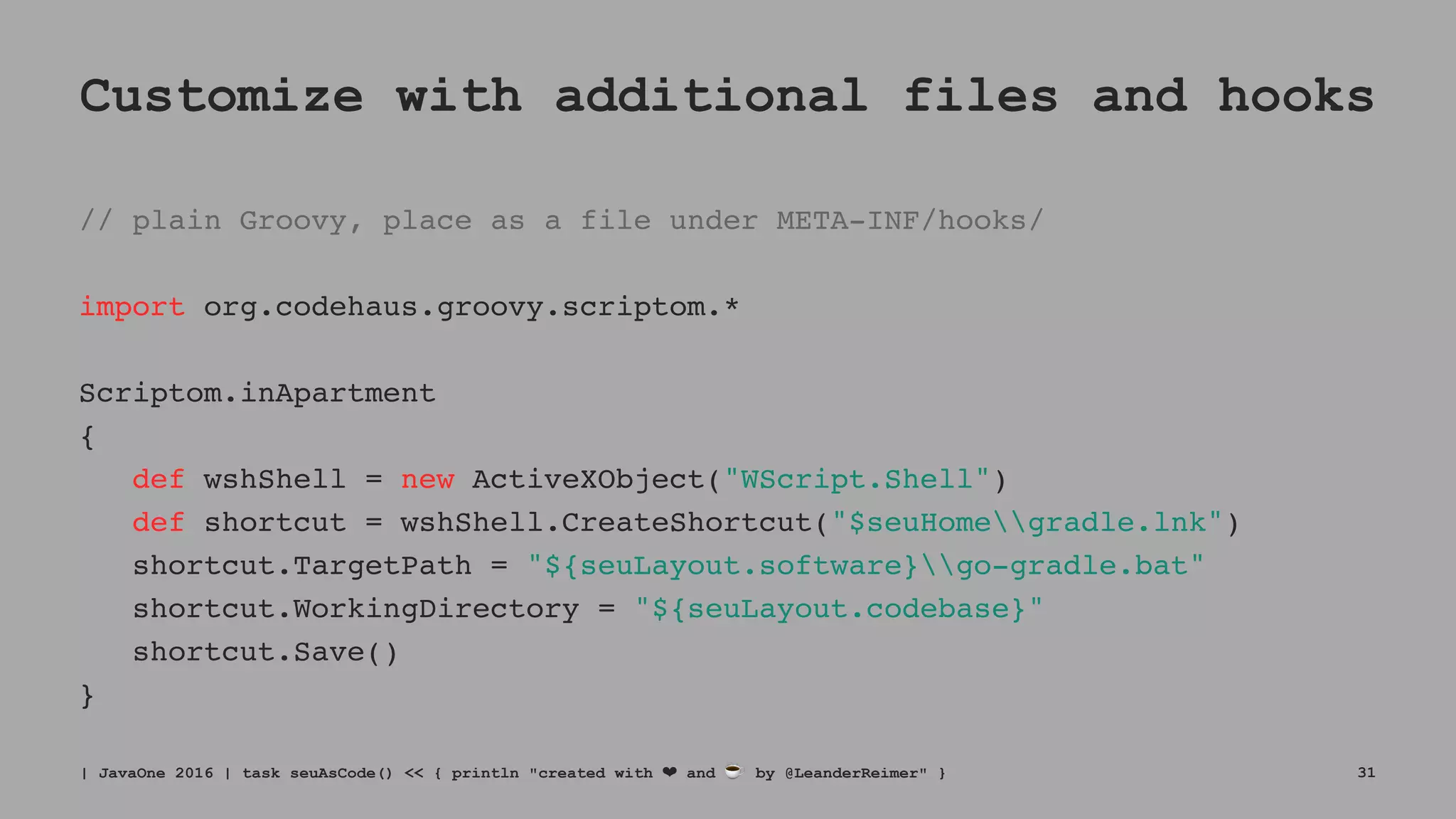 Customize with additional files and hooks
// plain Groovy, place as a file under META-INF/hooks/
import org.codehaus.groovy.scriptom.*
Scriptom.inApartment
{
def wshShell = new ActiveXObject("WScript.Shell")
def shortcut = wshShell.CreateShortcut("$seuHomegradle.lnk")
shortcut.TargetPath = "${seuLayout.software}go-gradle.bat"
shortcut.WorkingDirectory = "${seuLayout.codebase}"
shortcut.Save()
}
| JavaOne 2016 | task seuAsCode() << { println "created with ❤ and ☕ by @LeanderReimer" } 31
 