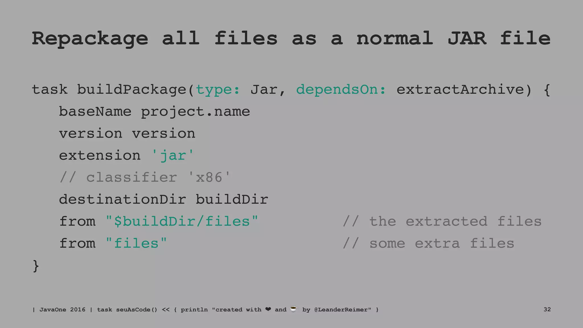 Repackage all files as a normal JAR file
task buildPackage(type: Jar, dependsOn: extractArchive) {
baseName project.name
version version
extension 'jar'
// classifier 'x86'
destinationDir buildDir
from "$buildDir/files" // the extracted files
from "files" // some extra files
}
| JavaOne 2016 | task seuAsCode() << { println "created with ❤ and ☕ by @LeanderReimer" } 32
 