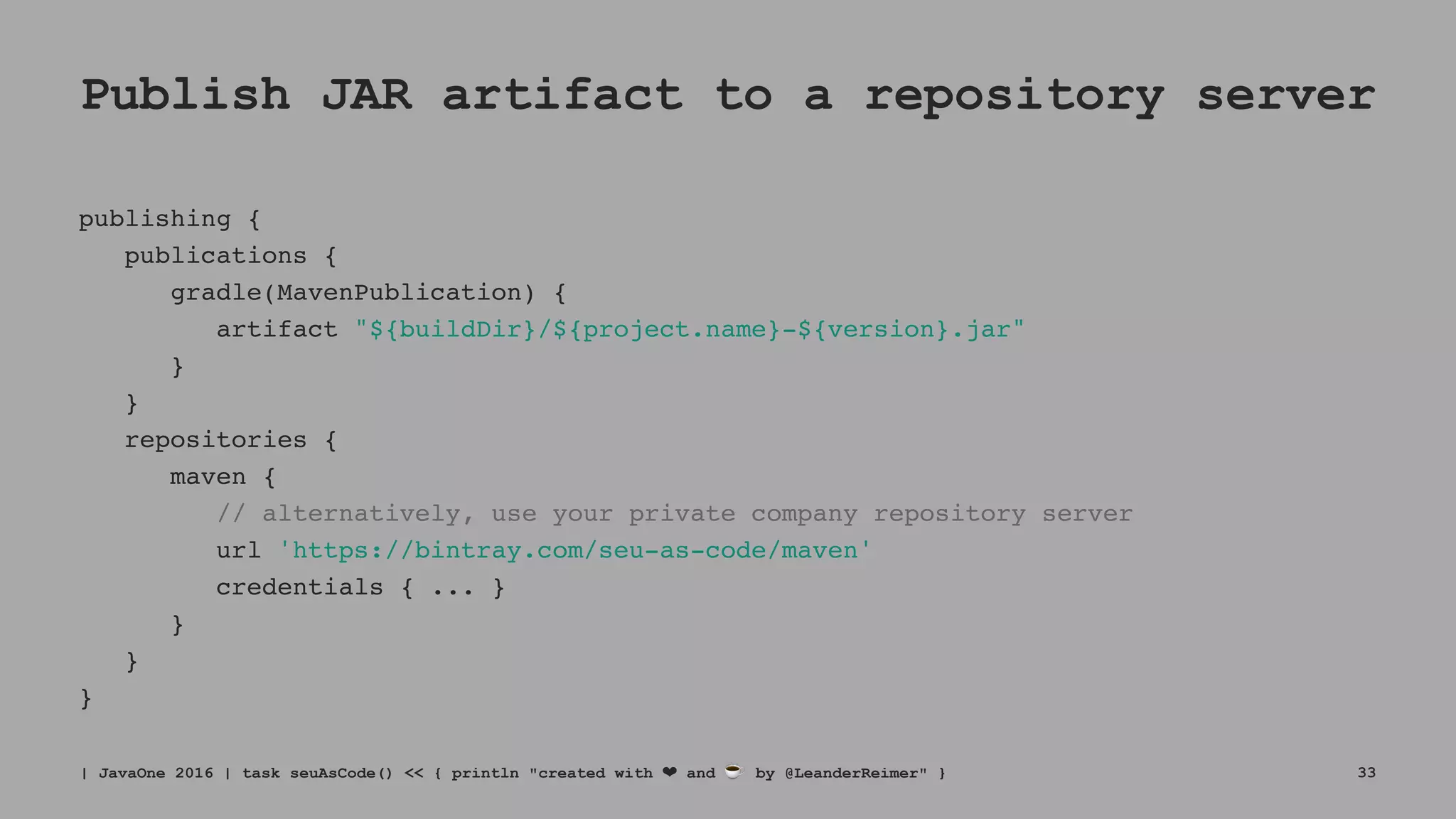 Publish JAR artifact to a repository server
publishing {
publications {
gradle(MavenPublication) {
artifact "${buildDir}/${project.name}-${version}.jar"
}
}
repositories {
maven {
// alternatively, use your private company repository server
url 'https://bintray.com/seu-as-code/maven'
credentials { ... }
}
}
}
| JavaOne 2016 | task seuAsCode() << { println "created with ❤ and ☕ by @LeanderReimer" } 33
 