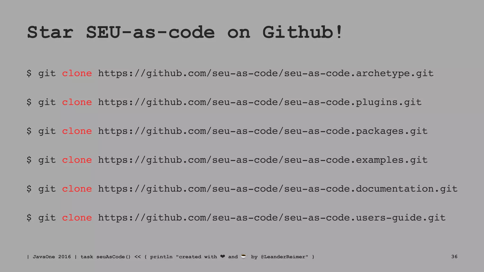 Star SEU-as-code on Github!
$ git clone https://github.com/seu-as-code/seu-as-code.archetype.git
$ git clone https://github.com/seu-as-code/seu-as-code.plugins.git
$ git clone https://github.com/seu-as-code/seu-as-code.packages.git
$ git clone https://github.com/seu-as-code/seu-as-code.examples.git
$ git clone https://github.com/seu-as-code/seu-as-code.documentation.git
$ git clone https://github.com/seu-as-code/seu-as-code.users-guide.git
| JavaOne 2016 | task seuAsCode() << { println "created with ❤ and ☕ by @LeanderReimer" } 36
 
