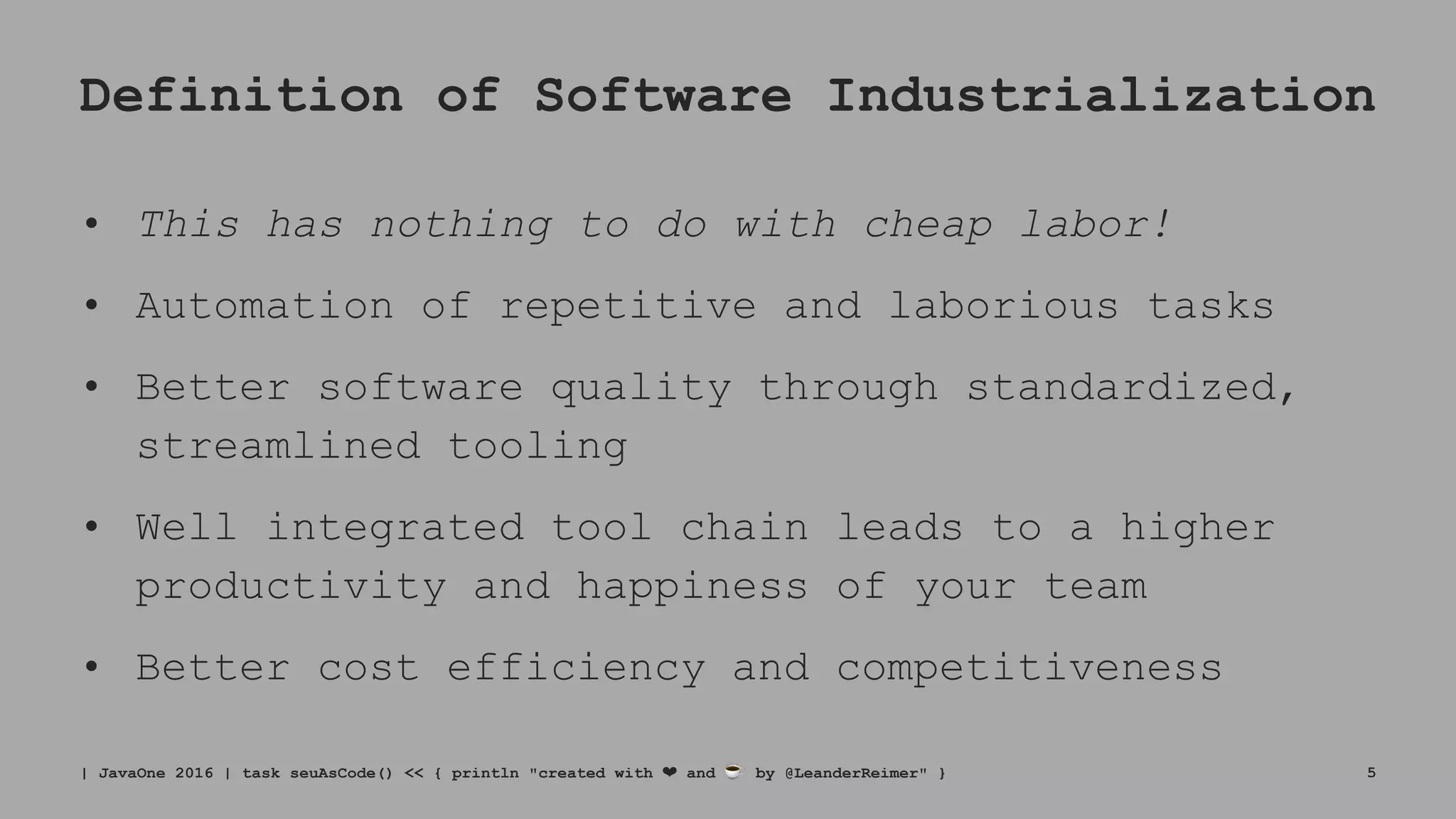 Definition of Software Industrialization
• This has nothing to do with cheap labor!
• Automation of repetitive and laborious tasks
• Better software quality through standardized,
streamlined tooling
• Well integrated tool chain leads to a higher
productivity and happiness of your team
• Better cost efficiency and competitiveness
| JavaOne 2016 | task seuAsCode() << { println "created with ❤ and ☕ by @LeanderReimer" } 5
 