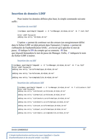 Insertion de données LDIF
           Pour insérer les données définies plus haut, la simple commande suivante
   suffit :

          Insertion de root.ldif




          L'option -c permet de continuer sur des erreurs (un enregistrement défini
   dans le fichier LDIF est déjà présent dans l'annuaire). L'option -x permet de
   s'affranchir de l'authentification SASL1, et n'avoir qu'à spécifier le mot de
   passe. -D indique le DN du compte qui se connecte. -W fera
   que ldapadd demandera le mot de passe du Manager. Enfin, -f indiquera le nom
   du fichier LDIF à insérer.

          Insertion des ou.ldif




          Insertion des utilisateurs.ldif




   Dimitri LEMBOKOLO                                                            10


1 Simple Authentication and Security Layer (signifiant « Couche
d'authentification et de sécurité simple » ou SASL)
 