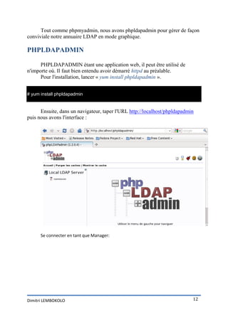 Tout comme phpmyadmin, nous avons phpldapadmin pour gérer de façon
conviviale notre annuaire LDAP en mode graphique.

PHPLDAPADMIN

      PHPLDAPADMIN étant une application web, il peut être utilisé de
n'importe où. Il faut bien entendu avoir démarré httpd au préalable.
      Pour l'installation, lancer « yum install phpldapadmin ».


# yum install phpldapadmin


      Ensuite, dans un navigateur, taper l'URL http://localhost/phpldapadmin
puis nous avons l'interface :




      Se connecter en tant que Manager:




Dimitri LEMBOKOLO                                                          12
 
