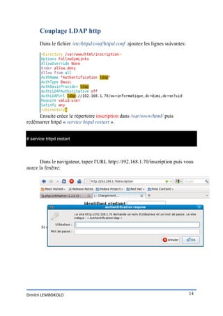 Couplage LDAP http
       Dans le fichier /etc/httpd/conf/httpd.conf ajoutez les lignes suivantes:




     Ensuite créez le répertoire inscription dans /var/www/html/ puis
redémarrer httpd « service httpd restart ».


# service httpd restart




      Dans le navigateur, tapez l'URL http://192.168.1.70/inscription puis vous
aurez la fenêtre:




Dimitri LEMBOKOLO                                                                 14
 