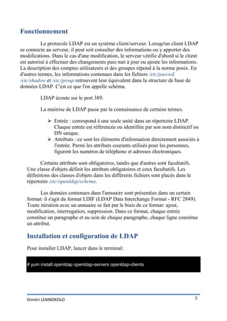 Fonctionnement
          Le protocole LDAP est un système client/serveur. Lorsqu'un client LDAP
se connecte au serveur, il peut soit consulter des informations ou y apporter des
modifications. Dans le cas d'une modification, le serveur vérifie d'abord si le client
est autorisé à effectuer des changements puis met à jour ou ajoute les informations.
La description des comptes utilisateurs et des groupes répond à la norme posix. En
d'autres termes, les informations contenues dans les fichiers /etc/passwd,
/etc/shadow et /etc/group retrouvent leur équivalent dans la structure de base de
données LDAP. C'est ce que l'on appelle schéma.

         LDAP écoute sur le port 389.

         La maitrise de LDAP passe par la connaissance de certains termes.

              Entrée : correspond à une seule unité dans un répertoire LDAP.
               Chaque entrée est référencée ou identifiée par son nom distinctif ou
               DN unique.
              Attributs : ce sont les éléments d'information directement associés à
               l'entrée. Parmi les attributs courants utilisés pour les personnes,
               figurent les numéros de téléphone et adresses électroniques.

          Certains attributs sont obligatoires, tandis que d'autres sont facultatifs.
   Une classe d'objets définit les attributs obligatoires et ceux facultatifs. Les
   définitions des classes d'objets dans les différents fichiers sont placés dans le
   répertoire /etc/openldap/schema.

          Les données contenues dans l'annuaire sont présentées dans un certain
   format: il s'agit du format LDIF (LDAP Data Interchange Format - RFC 2849).
   Toute itération avec un annuaire se fait par le biais de ce format: ajout,
   modification, interrogation, suppression. Dans ce format, chaque entrée
   constitue un paragraphe et au sein de chaque paragraphe, chaque ligne constitue
   un attribut.

   Installation et configuration de LDAP
   Pour installer LDAP, lancer dans le terminal:


   # yum install openldap openldap-servers openldap-clients




   Dimitri LEMBOKOLO                                                                    3
 