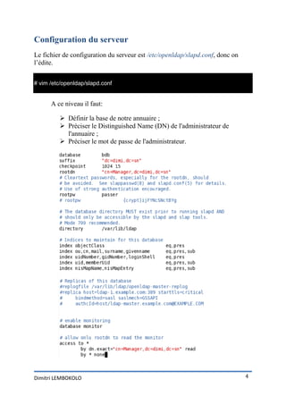 Configuration du serveur
Le fichier de configuration du serveur est /etc/openldap/slapd.conf, donc on
l’édite.


# vim /etc/openldap/slapd.conf


      A ce niveau il faut:

          Définir la base de notre annuaire ;
          Préciser le Distinguished Name (DN) de l'administrateur de
           l'annuaire ;
          Préciser le mot de passe de l'administrateur.




Dimitri LEMBOKOLO                                                              4
 