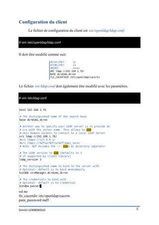Configuration du client
      Le fichier de configuration du client est /etc/openldap/ldap.conf.


# vim /etc/openldap/ldap.conf


Il doit être modifié comme suit:




Le fichier /etc/ldap.conf doit également être modifié avec les paramètres.


# vim /etc/ldap.conf




ssl no
tls_cacertdir /etc/openldap/cacerts
pam_password md5

Dimitri LEMBOKOLO                                                            5
 