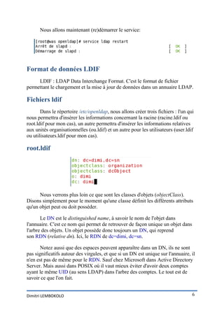 Nous allons maintenant (re)démarrer le service:




Format de données LDIF
     LDIF : LDAP Data Interchange Format. C'est le format de fichier
permettant le chargement et la mise à jour de données dans un annuaire LDAP.

Fichiers ldif
       Dans le répertoire /etc/openldap, nous allons créer trois fichiers : l'un qui
nous permettra d'insérer les informations concernant la racine (racine.ldif ou
root.ldif pour mon cas), un autre permettra d'insérer les informations relatives
aux unités organisationnelles (ou.ldif) et un autre pour les utilisateurs (user.ldif
ou utilisateurs.ldif pour mon cas).

root.ldif




      Nous verrons plus loin ce que sont les classes d'objets (objectClass).
Disons simplement pour le moment qu'une classe définit les différents attributs
qu'un objet peut ou doit posséder.

       Le DN est le distinguished name, à savoir le nom de l'objet dans
l'annuaire. C'est ce nom qui permet de retrouver de façon unique un objet dans
l'arbre des objets. Un objet possède donc toujours un DN, qui reprend
son RDN (relative dn). Ici, le RDN de dc=dimi, dc=sn.

       Notez aussi que des espaces peuvent apparaître dans un DN, ils ne sont
pas significatifs autour des virgules, et que si un DN est unique sur l'annuaire, il
n'en est pas de même pour le RDN. Sauf chez Microsoft dans Active Directory
Server. Mais aussi dans POSIX où il vaut mieux éviter d'avoir deux comptes
ayant le même UID (au sens LDAP) dans l'arbre des comptes. Le tout est de
savoir ce que l'on fait.


Dimitri LEMBOKOLO                                                                  6
 