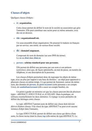 Classes d'objets
Quelques classes d'objets :

      o : organization.
       Cette classe permet de définir le nom de la société ou association qui gère
       l'annuaire. Elle peut constituer une racine pour ce même annuaire, avec
       des ou en dessous.

      ou : organizationalUnit.
       Un sous-ensemble d'une organisation. On pourrait le traduire en français
       par un service, une entité, un secteur d'une société.

      dc : domainComponent.
       Composant de nom de domaine (au sens DNS du terme).
       Le sn ou dimi dans dimi.sn

      person : schéma standard pour une personne.

       Elle permet de définir une personne par son nom et son prénom
       (aminima), ainsi que, de façon optionnelle, un mot de passe, un numéro de
       téléphone, et une description de la personne.

       Les classes d'objets permettent donc de regrouper les objets de même
type, avec un plus par rapport à une base de données : un objet peut appartenir à
plusieurs classes en même temps. Ce qui permet de fusionner, autour du même
nom, des données de person, de posixAccount (cette personne a un compte
Unix), de sambaSamAccount (elle a aussi un compte Samba), etc.

       Un point à garder en mémoire est que les classes peuvent être de plusieurs
types : ABSTRACT, STRUCTURAL et AUXILIARY. Dans la pratique, on
utilisera essentiellement les deux dernières. Ce typage va nous permettre de
définir des héritages entre classes.

      Le type ABSTRACT permet juste de définir une classe dont doivent
dériver d'autres classes. Une classe de type ABSTRACT ne peut avoir aucune
instance d'objet dans l'annuaire.

       Le type STRUCTURAL permet de définir une classe qui dérive d'une
autre, la classe racine étant la classe top (elle-même de typeABSTRACT). Le

Dimitri LEMBOKOLO                                                               7
 