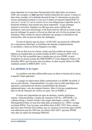 point important ici est que dans l'instanciation d'un objet (dans son écriture
LDIF, par exemple), on doit spécifier l'entière hiérarchie des classes. Comme ici
dans notre exemple, où le domain descend de top. Ce mécanisme est peut-être
un peu contraignant (surtout si vous avez à migrer un annuaire OpenLDAP 2.0
vers un 2.1 ou un 2.2, car la version 2.0 ne vous obligeait pas à spécifier toute la
hiérarchie d'objets), mais permet une chose importante : ne pas mélanger
torchons et serviettes. Imaginez en effet que nous ayons à définir des
utilisateurs, mais aussi des groupes. Cela ferait mauvais effet de ne serait-ce que
pouvoir mélanger les genres, et d'avoir un objet qui soit à la fois un groupe et un
utilisateur. Mais comme les classes afférentes aux groupes et utilisateurs sont
structurelles, elles ne peuvent donc être mélangées.

      Il existe le dernier type de classe, AUXILIARY, qui permet de s'affranchir
de ce mécanisme d'héritage, et d'attribuer des données complémentaires
(« auxiliaires » dirait-on en bon franglais) à un objet.

      Pour en finir avec les classes, sachez que bon nombre de classes sont
définies en standard dans un certain nombre de RFC (comme les RFC 2252 et
2256). Si l'on fait un parallèle (pas si anodin que ça) avec SNMP, on peut
considérer les classes comme des MIB SNMP (cf. Linux Magazine France n°43
d'octobre 2002), que l'on peut créer soi-même, ou dont on peut utiliser les MIB
standards comme la MIB-II (RFC 1213).

Les attributs et les types
      Les attributs sont donc définissables pour un objet en fonction de la classe
à laquelle l'objet appartient.

       Le typage est relativement faible contrairement à un SGBD. Ou plutôt, il
sert un autre dessein : l'interopérabilité. Les types sont en effet spécifiques aux
annuaires, et permettent de stocker essentiellement des données
alphanumériques, voire des données binaires. Mais il n'est pas complètement
dans le rôle de l'annuaire de vérifier ces types. Sur un SGBD, si.

       Il existe une cinquantaine de types de données, certains génériques,
comme « DirectoryString » (chaîne de caractères UTF-8), « INTEGER » ou
« Binary String », d'autres limités à des usages spécifiques, comme « DN »
(Distinguished Name, le nom d'un objet dans un annuaire) ou « JPEG » (image
au format JPEG). Tous les types sont définis dans la RFC 2252. Nous verrons
plus loin, dans l'écriture d'un schéma, que ces syntaxes (le nom des types LDAP)
sont référencées par des OID (oui, les mêmes OID ASN-1 que pour SNMP,
mais dans un espace de nommage différent).


Dimitri LEMBOKOLO                                                                 8
 