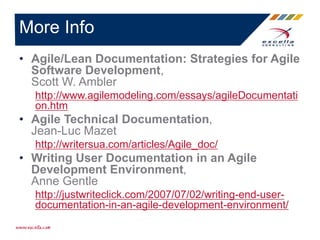 • Agile/Lean Documentation: Strategies for Agile
Software Development,
Scott W. Ambler
http://www.agilemodeling.com/essays/agileDocumentati
on.htm
• Agile Technical Documentation,
Jean-Luc Mazet
http://writersua.com/articles/Agile_doc/
• Writing User Documentation in an Agile
Development Environment,
Anne Gentle
http://justwriteclick.com/2007/07/02/writing-end-user-
documentation-in-an-agile-development-environment/
More Info
 