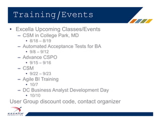 • Excella Upcoming Classes/Events
– CSM in College Park, MD
• 8/18 – 8/19
– Automated Acceptance Tests for BA
• 9/8 – 9/12
– Advance CSPO
• 9/15 – 9/16
– CSM
• 9/22 – 9/23
– Agile BI Training
• 10/7
– DC Business Analyst Development Day
• 10/10
User Group discount code, contact organizer
Training/Events
 