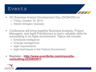 • DC Business Analyst Development Day (DCBADD) on
– Friday, October 10, 2014
– Westin Arlington Gateway​
• Conference will bring together Business Analysts, Project
Managers, and Agile Practitioners to learn valuable skills for
succeeding in an Agile environment. Topics will include:​
– Emotional intelligence​
– Change management​
– Agile requirements​
– Agile techniques in the Federal Government​
• Register - http://www.eventbrite.com/o/excella-
consulting-2232953017
Events
 