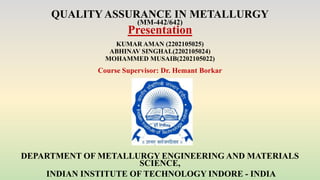 QUALITY ASSURANCE IN METALLURGY
(MM-442/642)
Presentation
KUMAR AMAN (2202105025)
ABHINAV SINGHAL(2202105024)
MOHAMMED MUSAIB(2202105022)
Course Supervisor: Dr. Hemant Borkar
DEPARTMENT OF METALLURGY ENGINEERING AND MATERIALS
SCIENCE,
INDIAN INSTITUTE OF TECHNOLOGY INDORE - INDIA
 