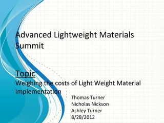 Advanced Lightweight Materials
Summit


Topic
Weighing the costs of Light Weight Material
Implementation
                   Thomas Turner
                   Nicholas Nickson
                   Ashley Turner
                   8/28/2012
 