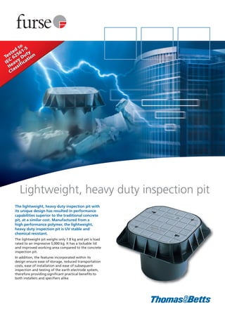 The lightweight, heavy duty inspection pit with
its unique design has resulted in performance
capabilities superior to the traditional concrete
pit, at a similar cost. Manufactured from a
high performance polymer, the lightweight,
heavy duty inspection pit is UV stable and
chemical resistant.
The lightweight pit weighs only 1.8 kg and yet is load
rated to an impressive 5,000 kg. It has a lockable lid
and improved working area compared to the concrete
inspection pit.
In addition, the features incorporated within its
design ensure ease of storage, reduced transportation
costs, ease of installation and ease of subsequent
inspection and testing of the earth electrode system,
therefore providing significant practical benefits to
both installers and specifiers alike.
Lightweight, heavy duty inspection pit
Tested
to
IEC
62561-5
Heavy
Duty
ClassificationTested
to
IEC
62561-5
Heavy
Duty
Classification
 