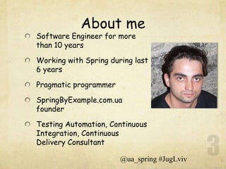 About me
Software Engineer for more
than 10 years

Working with Spring during last
6 years

Pragmatic programmer

SpringByExample.com.ua
founder

Testing Automation, Continuous
Integration, Continuous
Delivery Consultant

                       @ua_spring #JugLviv
 