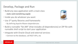 Copyright © 2015, Oracle and/or its affiliates. All rights reserved. |
Develop, Package and Run
• Build any Java application with a main class
– static void main(String args[])
• Inside you do whatever you want
• Use 3rd-party libraries and frameworks
– By defining Apache Maven dependencies
• Build a runnable “fat JAR” (that includes all dependencies) or ZIP file with
runnable shell script to start your application
• Integrate with Oracle Cloud and external services
– Connect to the database, call REST APIs, etc
@brunoborges
 