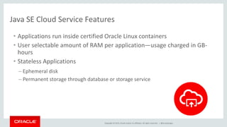 Copyright © 2015, Oracle and/or its affiliates. All rights reserved. |
Java SE Cloud Service Features
• Applications run inside certified Oracle Linux containers
• User selectable amount of RAM per application—usage charged in GB-
hours
• Stateless Applications
– Ephemeral disk
– Permanent storage through database or storage service
@brunoborges
 
