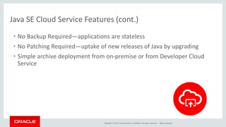 Copyright © 2015, Oracle and/or its affiliates. All rights reserved. |
Java SE Cloud Service Features (cont.)
• No Backup Required—applications are stateless
• No Patching Required—uptake of new releases of Java by upgrading
• Simple archive deployment from on-premise or from Developer Cloud
Service
@brunoborges
 