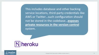 Copyright	
  ©	
  2015,	
  Oracle	
  and/or	
  its	
  aﬃliates.	
  All	
  rights	
  reserved.	
  	
  |	
   10	
  
This	
  includes	
  database	
  and	
  other	
  backing	
  
service	
  loca9ons,	
  third-­‐party	
  creden9als	
  like	
  
AWS	
  or	
  Twijer…such	
  conﬁgura9on	
  should	
  
not	
  be	
  stored	
  in	
  the	
  codebase…exposes	
  
private	
  resources	
  in	
  the	
  version	
  control	
  
system.	
  
	
  
 