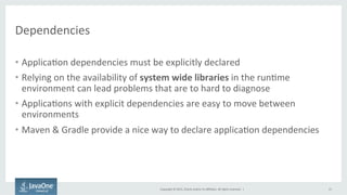Copyright	
  ©	
  2015,	
  Oracle	
  and/or	
  its	
  aﬃliates.	
  All	
  rights	
  reserved.	
  	
  |	
  
Dependencies	
  
•  Applica9on	
  dependencies	
  must	
  be	
  explicitly	
  declared	
  
•  Relying	
  on	
  the	
  availability	
  of	
  system	
  wide	
  libraries	
  in	
  the	
  run9me	
  
environment	
  can	
  lead	
  problems	
  that	
  are	
  to	
  hard	
  to	
  diagnose	
  
•  Applica9ons	
  with	
  explicit	
  dependencies	
  are	
  easy	
  to	
  move	
  between	
  
environments	
  
•  Maven	
  &	
  Gradle	
  provide	
  a	
  nice	
  way	
  to	
  declare	
  applica9on	
  dependencies	
  	
  
15	
  
	
  
	
  
 