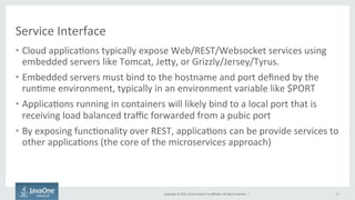Copyright	
  ©	
  2015,	
  Oracle	
  and/or	
  its	
  aﬃliates.	
  All	
  rights	
  reserved.	
  	
  |	
  
Service	
  Interface	
  
•  Cloud	
  applica9ons	
  typically	
  expose	
  Web/REST/Websocket	
  services	
  using	
  
embedded	
  servers	
  like	
  Tomcat,	
  Jejy,	
  or	
  Grizzly/Jersey/Tyrus.	
  
•  Embedded	
  servers	
  must	
  bind	
  to	
  the	
  hostname	
  and	
  port	
  deﬁned	
  by	
  the	
  
run9me	
  environment,	
  typically	
  in	
  an	
  environment	
  variable	
  like	
  $PORT	
  
•  Applica9ons	
  running	
  in	
  containers	
  will	
  likely	
  bind	
  to	
  a	
  local	
  port	
  that	
  is	
  
receiving	
  load	
  balanced	
  traﬃc	
  forwarded	
  from	
  a	
  pubic	
  port	
  
•  By	
  exposing	
  func9onality	
  over	
  REST,	
  applica9ons	
  can	
  be	
  provide	
  services	
  to	
  
other	
  applica9ons	
  (the	
  core	
  of	
  the	
  microservices	
  approach)	
  
	
  
17	
  
 