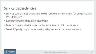 Copyright	
  ©	
  2015,	
  Oracle	
  and/or	
  its	
  aﬃliates.	
  All	
  rights	
  reserved.	
  	
  |	
  
Service	
  Dependencies	
  
•  Service	
  coordinates	
  published	
  in	
  the	
  run9me	
  environment	
  for	
  consump9on	
  
by	
  applica9on	
  
•  Backing	
  services	
  should	
  be	
  pluggable	
  
•  Easy	
  to	
  change	
  services—restart	
  applica9on	
  to	
  pick	
  up	
  changes	
  
•  Treat	
  3rd	
  party	
  or	
  plaTorm	
  services	
  the	
  same	
  as	
  your	
  own	
  services	
  
19	
  
 