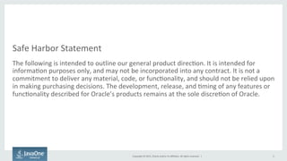 Copyright	
  ©	
  2015,	
  Oracle	
  and/or	
  its	
  aﬃliates.	
  All	
  rights	
  reserved.	
  	
  |	
  
Safe	
  Harbor	
  Statement	
  
The	
  following	
  is	
  intended	
  to	
  outline	
  our	
  general	
  product	
  direc9on.	
  It	
  is	
  intended	
  for	
  
informa9on	
  purposes	
  only,	
  and	
  may	
  not	
  be	
  incorporated	
  into	
  any	
  contract.	
  It	
  is	
  not	
  a	
  
commitment	
  to	
  deliver	
  any	
  material,	
  code,	
  or	
  func9onality,	
  and	
  should	
  not	
  be	
  relied	
  upon	
  
in	
  making	
  purchasing	
  decisions.	
  The	
  development,	
  release,	
  and	
  9ming	
  of	
  any	
  features	
  or	
  
func9onality	
  described	
  for	
  Oracle’s	
  products	
  remains	
  at	
  the	
  sole	
  discre9on	
  of	
  Oracle.	
  
2	
  
 