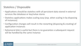 Copyright	
  ©	
  2015,	
  Oracle	
  and/or	
  its	
  aﬃliates.	
  All	
  rights	
  reserved.	
  	
  |	
  
Stateless	
  /	
  Disposable	
  
•  Applica9ons	
  should	
  be	
  stateless	
  with	
  all	
  persistent	
  data	
  stored	
  in	
  external	
  
services	
  like	
  database	
  or	
  key/value	
  stores	
  
•  Stateless	
  applica9ons	
  makes	
  scaling	
  easy	
  (esp.	
  when	
  scaling	
  in	
  by	
  disposing	
  
of	
  instances)	
  
•  Conﬁgura9on	
  changes	
  will	
  result	
  in	
  the	
  restar9ng	
  (disposing	
  &	
  crea9ng)	
  of	
  
applica9on	
  instances	
  
•  Ephemeral	
  disk	
  is	
  useful	
  but	
  there	
  is	
  no	
  guarantee	
  a	
  subsequent	
  request	
  
will	
  be	
  handled	
  by	
  the	
  same	
  instance	
  
22	
  
 