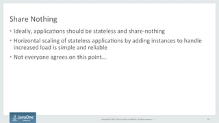 Copyright	
  ©	
  2015,	
  Oracle	
  and/or	
  its	
  aﬃliates.	
  All	
  rights	
  reserved.	
  	
  |	
  
Share	
  Nothing	
  
•  Ideally,	
  applica9ons	
  should	
  be	
  stateless	
  and	
  share-­‐nothing	
  
•  Horizontal	
  scaling	
  of	
  stateless	
  applica9ons	
  by	
  adding	
  instances	
  to	
  handle	
  
increased	
  load	
  is	
  simple	
  and	
  reliable	
  
•  Not	
  everyone	
  agrees	
  on	
  this	
  point…	
  
23	
  
 
