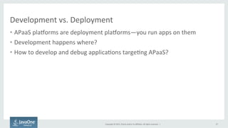 Copyright	
  ©	
  2015,	
  Oracle	
  and/or	
  its	
  aﬃliates.	
  All	
  rights	
  reserved.	
  	
  |	
  
Development	
  vs.	
  Deployment	
  
•  APaaS	
  plaTorms	
  are	
  deployment	
  plaTorms—you	
  run	
  apps	
  on	
  them	
  
•  Development	
  happens	
  where?	
  
•  How	
  to	
  develop	
  and	
  debug	
  applica9ons	
  targe9ng	
  APaaS?	
  
27	
  
 