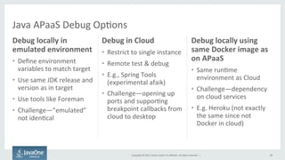 Copyright	
  ©	
  2015,	
  Oracle	
  and/or	
  its	
  aﬃliates.	
  All	
  rights	
  reserved.	
  	
  |	
  
Debug	
  locally	
  in	
  
emulated	
  environment	
  
•  Deﬁne	
  environment	
  
variables	
  to	
  match	
  target	
  
•  Use	
  same	
  JDK	
  release	
  and	
  
version	
  as	
  in	
  target	
  
•  Use	
  tools	
  like	
  Foreman	
  
•  Challenge—”emulated”	
  
not	
  iden9cal	
  
Debug	
  in	
  Cloud	
  
•  Restrict	
  to	
  single	
  instance	
  
•  Remote	
  test	
  &	
  debug	
  
•  E.g.,	
  Spring	
  Tools	
  
(experimental	
  afaik)	
  
•  Challenge—opening	
  up	
  
ports	
  and	
  suppor9ng	
  
breakpoint	
  callbacks	
  from	
  
cloud	
  to	
  desktop	
  
28	
  
Debug	
  locally	
  using	
  
same	
  Docker	
  image	
  as	
  
on	
  APaaS	
  
•  Same	
  run9me	
  
environment	
  as	
  Cloud	
  
•  Challenge—dependency	
  
on	
  cloud	
  services	
  
•  E.g.	
  Heroku	
  (not	
  exactly	
  
the	
  same	
  since	
  not	
  
Docker	
  in	
  cloud)	
  
Java	
  APaaS	
  Debug	
  Op9ons	
  
 